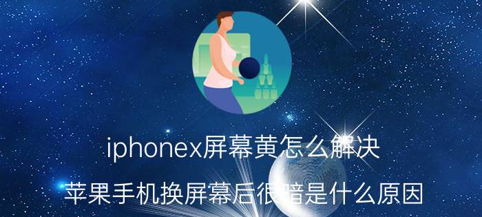 iphonex屏幕黄怎么解决 苹果手机换屏幕后很暗是什么原因？